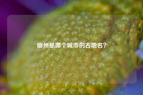 幽州是哪个城市的古地名？-第2张图片-知识问答百科网