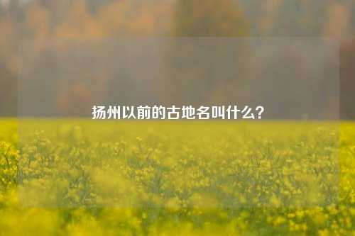 扬州以前的古地名叫什么？-第2张图片-知识问答百科网