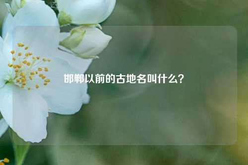 邯郸以前的古地名叫什么？-第2张图片-知识问答百科网